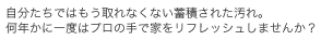 自分たちではもう取れなくない蓄積された汚れ。何年かに一度はプロの手で家をリフレッシュしませんか？