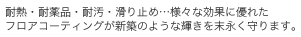 耐熱・耐薬品・耐汚・滑り止め…様々な効果に優れたフロアコーティングが新築のような輝きを末永く守ります。