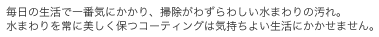 毎日の生活で一番気にかかり、掃除がわずらわしい水まわりの汚れ。
水まわりを常に美しく保つコーティングは気持ちよい生活にかかせません。