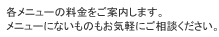 各メニューの料金をご案内します。メニューにないものもお気軽にご相談ください。